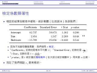 基本原理 變數轉換與選擇 ⼀個案例 類別型態⾃變數
檢定係數顯著性
檢定的結果在報表中都有。統計軟體（比如說 R）告訴我們：
Coefficients Standard Error t Stat p-value
Intercept 82.737 59.873 1.382 0.200
Size 2.854 1.247 2.289 0.048 **
Bedroom −15.789 25.056 −0.630 0.544
因為不知道⺟體變異數，我們使⽤ t 檢定.
「Coefficients」記錄的是樣本平均數 ¯x；「Standard Error」記錄的是 s√
n
；
「t Stat」記錄的是 t = ¯x−0
s/
√
n
。
「p-value」是 t 統計量的雙尾機率（在⼤部分統計軟體中），⽤來跟 α 比較。
別忘了我們假設 ϵi 是常態的。
迴歸分析 (1) 19 / 47 孔令傑（臺⼤資管系）
 
