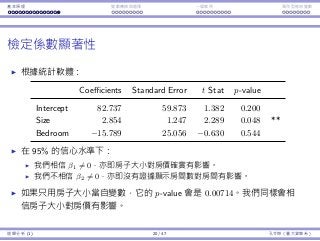 基本原理 變數轉換與選擇 ⼀個案例 類別型態⾃變數
檢定係數顯著性
根據統計軟體：
Coefficients Standard Error t Stat p-value
Intercept 82.737 59.873 1.382 0.200
Size 2.854 1.247 2.289 0.048 **
Bedroom −15.789 25.056 −0.630 0.544
在 95% 的信⼼⽔準下：
我們相信 β1 ̸= 0，亦即房⼦⼤⼩對房價確實有影響。
我們不相信 β2 ̸= 0，亦即沒有證據顯⽰房間數對房間有影響。
如果只⽤房⼦⼤⼩當⾃變數，它的 p-value 會是 0.00714。我們同樣會相
信房⼦⼤⼩對房價有影響。
迴歸分析 (1) 20 / 47 孔令傑（臺⼤資管系）
 