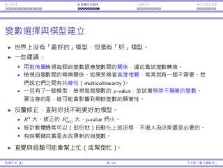 基本原理 變數轉換與選擇 ⼀個案例 類別型態⾃變數
變數選擇與模型建立
世界上沒有「最好的」模型，但是有「好」模型。
⼀些建議：
⽤散佈圖檢視每個⾃變數跟應變數間的關係，據此嘗試變數轉換。
檢視⾃變數間的兩兩關係。如果某兩者⾼度相關，常常就有⼀個不需要。我
們說它們之間有共線性（multicollinearity）。
⼀旦有了⼀個模型，檢視每個變數的 p-value，並試著移除不顯著的變數。
要注意的是，這可能會影響到剩餘變數的顯著性。
反覆修正，直到你找不到更好的模型。
R2
⼤、修正的 R2
adj ⼤、p-value 們⼩。
統計軟體通常可以（部份地）⾃動化上述流程，不過⼈為決策還是必要的。
有時關鍵其實是去找尋新的⾃變數。
直覺與經驗可能會幫上忙（或幫倒忙）。
迴歸分析 (1) 29 / 47 孔令傑（臺⼤資管系）
 