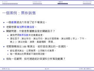 基本原理 變數轉換與選擇 ⼀個案例 類別型態⾃變數
⼀個案例：票券銷售
⼀個劇團過去六年做了近千場演出。
老闆想要增加票房賣座度。
關鍵問題：什麼是影響賣座度的關鍵因⼦？
讓我們⽤售票張數來定義賣座度。
潛在因⼦：演出年份、演出⽉份、演出於星期幾、演出時間（早上、下午、
晚上）、演出地點、演員、戲劇種類、票價...
老闆隨機抽出 100 場演出，給你這些演出的⼀些資訊。
都在週末演出、公開售票、以同樣⽅式售票。
每⼀場演出的票價都不隨時間改變。
做為⼀名顧問，如何透過統計與資料分析幫助劇團？
迴歸分析 (1) 31 / 47 孔令傑（臺⼤資管系）
 
