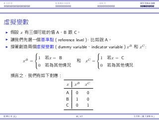 基本原理 變數轉換與選擇 ⼀個案例 類別型態⾃變數
虛擬變數
假設 x 有三個可能的值 A、B 跟 C。
讓我們先選⼀個基準點（reference level），比如說 A。
接著創造兩個虛擬變數（dummy variable、indicator variable）xB
和 xC
:
xB
=



1 若x = B
0 若為其他情況
和 xC
=



1 若x = C
0 若為其他情況
換⾔之，我們有如下對應：
x xB
xC
A 0 0
B 1 0
C 0 1
迴歸分析 (1) 42 / 47 孔令傑（臺⼤資管系）
 