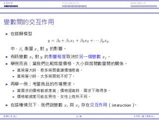 Interaction Endogeneity, residuals Logistic regression
Interaction among variables
In a regression model
y = β0 + β1x1 + β2x2 + · · · βpxp,
βi measures how xi aﬀects y.
Sometimes the impact of xi on y depends on the value of another
variable xj.
Consider house prices, sizes, and numbers of bedrooms.
When a house is big, more numbers of bedrooms may be good.
When a house is small, more numbers of bedrooms may be bad.
Consider the demand of a product.
Demand is sensitive to price: When price goes up, demand goes down.
The sensitivity may be diﬀerent between men and women.
In this case, we say there is an interaction between xi and xj.
Regression Analysis (2) 3 / 38 Ling-Chieh Kung (NTU IM)
 