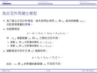 Interaction Endogeneity, residuals Logistic regression
Modeling interaction
To model the interaction between xi and xj, one possibility is to create
a new variable xixj, which is the product of the two original variables.
In a regression model
y = β0 + β1x1 + β2x2 + β1,2x1x2 · · · ,
β1,2 measures the interaction between x1 and x2.
The impact of x1 on y is β1 + β1,2x2.
The impact of x2 on y is β2 + β1,2x1.
A quadratic term x2
i in a regression model
y = β0 + β1x1 + β1x2
1 + · · · ,
is a special case: The impact of x1 on y is depends on the value of x1.
Regression Analysis (2) 4 / 38 Ling-Chieh Kung (NTU IM)
 