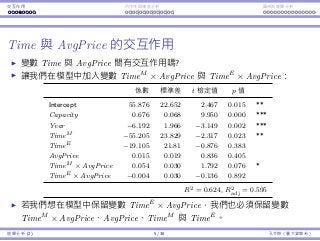 Interaction Endogeneity, residuals Logistic regression
Interaction between Time and AvgPrice
Do Time and AvgPrice aﬀect each other’s impact?
Let’s add TimeM
× AvgPrice and TimeE
× AvgPrice into our model:
Coeﬃcients Std. Error t Stat p-value
Intercept 55.876 22.652 2.467 0.015 **
Capacity 0.676 0.068 9.950 0.000 ***
Year −6.192 1.966 −3.149 0.002 ***
TimeM −55.205 23.829 −2.317 0.023 **
TimeE −19.105 21.81 −0.876 0.383
AvgPrice 0.015 0.019 0.836 0.405
TimeM × AvgPrice 0.054 0.030 1.792 0.076 *
TimeE × AvgPrice −0.004 0.030 −0.136 0.892
R2 = 0.624, R2
adj = 0.595
If we want to keep TimeE
× AvgPrice, we must also keep
TimeM
× AvgPrice, AvgPrice, TimeM
, and TimeE
in our model.
Regression Analysis (2) 5 / 38 Ling-Chieh Kung (NTU IM)
 