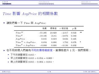 Interaction Endogeneity, residuals Logistic regression
Time aﬀects AvgPrice’s impact
Let’s focus on Time and AvgPrice:
Coeﬃcients Std. Error t Stat p-value
TimeM −55.205 23.829 −2.317 0.023 **
TimeE −19.105 21.81 −0.876 0.383
AvgPrice 0.015 0.019 0.836 0.405
TimeM × AvgPrice 0.054 0.030 1.792 0.076 *
TimeE × AvgPrice −0.004 0.030 −0.136 0.892
People have diﬀerent price sensitivity for shows at diﬀerent time.
When the price goes up by $1, we expect:
The sales of an afternoon show increases by 0.015.
The sales of an morning show increases by 0.015 + 0.054 = 0.069.
The sales of a evening show increases by 0.015 − 0.004 = 0.011.
Regression Analysis (2) 6 / 38 Ling-Chieh Kung (NTU IM)
 