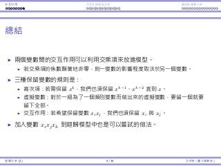 Interaction Endogeneity, residuals Logistic regression
Summary
Two variables’ interaction may be modeled with a product term.
If its coeﬃcient is signiﬁcantly nonzero, one variable’s impact depends on
the other’s value.
Three rules for keeping variables:
Quadratic transformation: If we want to keep x2
, we must also keep x.
Indicator variable: If we want to keep xk
, where xk
is the indicator
variable for represent x = k , we must also keep xk
for all k = k .
Interaction: If we want to keep xixj, we must also keep xi and xj.
Therefore:
If we want to have xixk
j , where xk
j is the indicator variable for represent
xj = k , we must also keep xk
j for all k = k .
It is possible to add xixjxk into a regression model.
Regression Analysis (2) 9 / 38 Ling-Chieh Kung (NTU IM)
 
