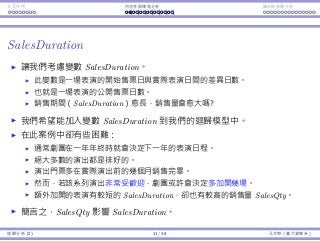 Interaction Endogeneity, residuals Logistic regression
SalesDuration
Consider the variable SalesDuration.
The diﬀerence between the announce day and performance day.
The number of days that the tickets for a show are publicly sold.
The longer sales duration, the more sales?
We probably want to add SalesDuration into our regression model.
This is problematic in this case:
Typically the theater determines its schedule for the next year at the end
of each year.
Most performances are scheduled.
Ticket selling starts a few months before a series of shows are performed.
However, if a series turns out to be popular, the theater may decide to
add more shows into this series.
These additional shows have much shorter SalesDuration and typically
have high SalesQty.
In short, SalesQty aﬀects SalesDuration.
Regression Analysis (2) 11 / 38 Ling-Chieh Kung (NTU IM)
 