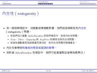 Interaction Endogeneity, residuals Logistic regression
Endogeneity
If in a regression model an independent variable is aﬀected by the
dependent variable, we say the model has the endogeneity problem.
If we add SalesDuration into our model, we creates endogeneity.
Year, Time, Capacity, and AvgPrice do not have the endogeneity
problem.
If any of them may be modiﬁed when the theater sees a good (or bad)
sales, endogeneity emerges.
Endogeneity results in a biased prediction.
In our ticket selling example, if we add SalesDuration into our model,
we may intentionally announce shows later!
Regression Analysis (2) 12 / 38 Ling-Chieh Kung (NTU IM)
 