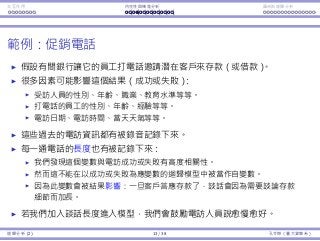 Interaction Endogeneity, residuals Logistic regression
Example: promotional phone calls
A bank lets its workers call people to invite them to deposit money.
Many factors may aﬀect the outcome (success or not):1
The callee’ gender, age, occupation, education level, etc.
The caller’s gender, age, experience, etc.
The calling day, calling time, weather at the call, etc.
All these information from past calls are recorded.
The length of each call is also recorded.
It is found to be highly correlated with success/failure.
However, it cannot be used as an independent variable.
Because it is aﬀected by the outcome: Once one agrees to deposit
money, the call gets longer to talk about more details.
In this example, if we add call duration into our model, we may ask
our workers to speak as slowly as possible.
1A regression model that incorporates a qualitative dependent variable will be
introduced in later lectures.
Regression Analysis (2) 13 / 38 Ling-Chieh Kung (NTU IM)
 