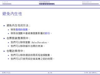Interaction Endogeneity, residuals Logistic regression
Avoiding endogeneity
To avoid endogeneity:
Remove the independent variable is endogenous.
Remove those records in which an independent variable is aﬀected by
the dependent one.
In the ticket selling example:
We may remove SalesDuration.
We may remove those additional shows.
In the promotional call example:
We may remove the variable of call duration.
Regression Analysis (2) 14 / 38 Ling-Chieh Kung (NTU IM)
 