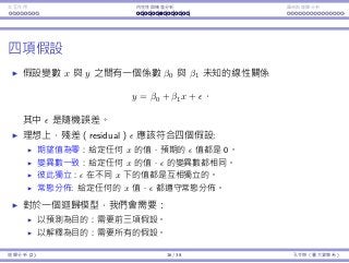 Interaction Endogeneity, residuals Logistic regression
Residuals
Consider a pair of variables x and y.
We may assume a linear relationship
y = β0 + β1x +
for some unknown parameters β0 and β1. is the random error.
Four assumptions on the random error:
Zero mean: The expected value of is zero for any value of x.
Constant variance: The variance of is the same for any value of x.
Independence: for diﬀerent values of x should be independent.
Normality: is normal for any value of x.
Once we obtain a regression model, we need to test these assumptions.
To predict: We need the ﬁrst three.
To explain: We need all the four.
Regression Analysis (2) 16 / 38 Ling-Chieh Kung (NTU IM)
 