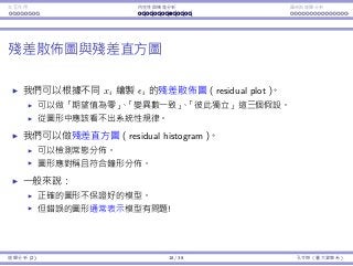 Interaction Endogeneity, residuals Logistic regression
The residual plot and histogram
We may plot the residuals is along with xis to form a residual plot.
This tests zero mean, constant variance, and independence.
There should be no systematic pattern.
We may construct a histogram of residuals.
This tests normality.
The histogram should be symmetric and bell-shaped.
In general:
A “good” plot does not guarantee a good model.
A “bad” plot strongly suggests that the model is bad!
Regression Analysis (2) 18 / 38 Ling-Chieh Kung (NTU IM)
 