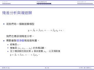 Interaction Endogeneity, residuals Logistic regression
Residual analysis for multiple regression
Suppose that we construct a multiple regression model
yi = ˆβ0 + ˆβ1xi + · · · + ˆβpxp + i.
We still use residual plots and a histogram to test the assumptions.
Multiple residual plots should be depicted.
The vertical axis is always for the residuals is.
The horizontal axis is for a function of (x1, x2, ..., xp).
E.g., the kth independent variable xk along.
E.g., the ﬁtted value ˆyi = ˆβ0 + ˆβ1xi + · · · + ˆβpxp.
Regression Analysis (2) 23 / 38 Ling-Chieh Kung (NTU IM)
 