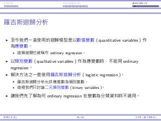 Interaction Endogeneity, residuals Logistic regression
Logistic regression
So far our regression models always have a quantitative variable as
the dependent variable.
Some people call this type of regression ordinary regression.
To have a qualitative variable as the dependent variable, ordinary
regression does not work.
One popular remedy is to use logistic regression.
In general, a logistic regression model allows the dependent variable to
have multiple levels.
We will only consider binary variables in this lecture.
Let’s ﬁrst illustrate why ordinary regression fails when the dependent
variable is binary.
Regression Analysis (2) 25 / 38 Ling-Chieh Kung (NTU IM)
 