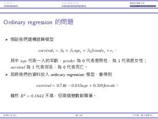 Interaction Endogeneity, residuals Logistic regression
Ordinary regression is problematic
Immediately we may want to construct a linear regression model
survivali = β0 + β1agei + β2femalei + i.
where age is one’s age, gender is 0 if the person is a male or 1 if
female, and survival is 1 if the person is survived or 0 if dead.
By conducting ordinary regression, we may obtain the regression line
survival = 0.746 − 0.013age + 0.319female.
Though R2
= 0.1642 is low, both variables are signiﬁcant.
Regression Analysis (2) 28 / 38 Ling-Chieh Kung (NTU IM)
 