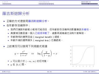 Interaction Endogeneity, residuals Logistic regression
Logistic regression
The right way to do is to do logistic regression.
Consider the age-survival example.
We still believe that the smaller age increases the survival probability.
However, not in a linear way.
It should be that when one is young enough, being younger does not
help too much.
The marginal beneﬁt of being younger should be decreasing.
The marginal loss of being older should also be decreasing.
One particular functional form that exhibits this
property is
y =
ex
1 + ex
⇔ log
y
1 − y
= x
x can be anything in (−∞, ∞).
y is limited in [0, 1].
Regression Analysis (2) 30 / 38 Ling-Chieh Kung (NTU IM)
 