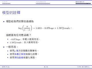 Interaction Endogeneity, residuals Logistic regression
Interpretations
The estimated curve is
log
π
1 − π
= 1.633 − 0.078age + 1.597female.
Any implication?
−0.078age: Younger people will survive more likely.
1.597female: Women will survive more likely.
In general:
Use the p-values to determine the signiﬁcance of variables.
Use the signs of coeﬃcients to give qualitative implications.
Use the formula to make predictions.
Regression Analysis (2) 35 / 38 Ling-Chieh Kung (NTU IM)
 