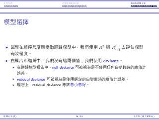 Interaction Endogeneity, residuals Logistic regression
Model selection
Recall that in ordinary regression, we use R2
and adjusted R2
to assess
the usefulness of a model.
In logistic regression, we do not have R2
and adjusted R2
.
We have deviance instead.
In a regression report, the null deviance can be considered as the total
estimation errors without using any independent variable.
The residual deviance can be considered as the total estimation errors
by using the selected independent variables.
Ideally, the residual deviance should be small.4
4To be more rigorous, the residual deviance should also be close to its degree of
freedom. This is beyond the scope of this course.
Regression Analysis (2) 36 / 38 Ling-Chieh Kung (NTU IM)
 