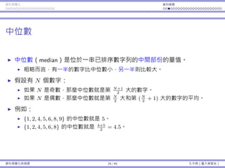 資料視覺化 資料摘要
中位數
中位數（median）是位於⼀串已排序數字列的中間部份的量值。
粗略⽽⾔，有⼀半的數字比中位數⼩，另⼀半則比較⼤。
假設有 N 個數字：
如果 N 是奇數，那麼中位數就是第 N+1
2
⼤的數字。
如果 N 是偶數，那麼中位數就是第 N
2
⼤和第 (N
2
+ 1) ⼤的數字的平均。
例如：
{1, 2, 4, 5, 6, 8, 9} 的中位數就是 5。
{1, 2, 4, 5, 6, 8} 的中位數就是 4+5
2
= 4.5。
資料視覺化與摘要 24 / 45 孔令傑（臺⼤資管系）
 