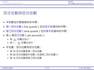 資料視覺化 資料摘要
四分位數與百分位數
中位數位於整個資料的中間。
第⼀四分位數（first quartile）位於前半部資料的中間。
第三四分位數（third quartile）位於後半部資料的中間。
第 p 個百分位數（pth percentile）：
有 p
100
的數比他⼩。
有 1 − p
100
的數比他⼤。
中位數、四分位數和百分位數：
第 25 百分位數是第⼀四分位數。
第 50 百分位數是中位數（也是第⼆四分位數）。
第 75 百分位數是第三四分位數
資料視覺化與摘要 27 / 45 孔令傑（臺⼤資管系）
 