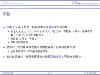 資料視覺化 資料摘要
眾數
眾數（mode）是在⼀組資料中出現最多次的資料值。
在 {A, A, A, B, B, C, D, E, F, F, F, G, H} 之中，眾數是 A 與 F。這兩個眾
數（A 與 F）出現的次數為 3。
眾數是 A 與 F，不是 3。
眾數可能有多個。
儘管以上的定義或許也適⽤於數值資料，但有時候會失效。
在許多情況下，所有數值都是眾數！
對於數值資料，我們會更傾向於找尋眾數分組（可能有多個）。
資料視覺化與摘要 28 / 45 孔令傑（臺⼤資管系）
 