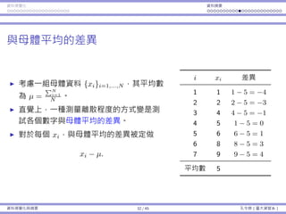 資料視覺化 資料摘要
與⺟體平均的差異
考慮⼀組⺟體資料 {xi}i=1,...,N ，其平均數
為 µ =
∑N
i=1
N 。
直覺上，⼀種測量離散程度的⽅式變是測
試各個數字與⺟體平均的差異。
對於每個 xi，與⺟體平均的差異被定做
xi − µ.
i xi 差異
1 1 1 − 5 = −4
2 2 2 − 5 = −3
3 4 4 − 5 = −1
4 5 1 − 5 = 0
5 6 6 − 5 = 1
6 8 8 − 5 = 3
7 9 9 − 5 = 4
平均數 5
資料視覺化與摘要 32 / 45 孔令傑（臺⼤資管系）
 
