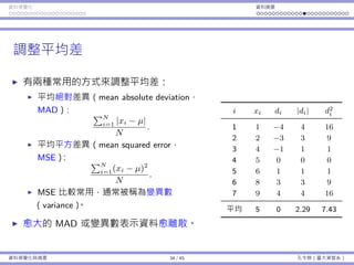 資料視覺化 資料摘要
調整平均差
有兩種常⽤的⽅式來調整平均差：
平均絕對差異（mean absolute deviation，
MAD）: ∑N
i=1 |xi − µ|
N
.
平均平⽅差異（mean squared error，
MSE）： ∑N
i=1(xi − µ)2
N
.
MSE 比較常⽤，通常被稱為變異數
（variance）。
愈⼤的 MAD 或變異數表⽰資料愈離散。
i xi di |di| d2
i
1 1 −4 4 16
2 2 −3 3 9
3 4 −1 1 1
4 5 0 0 0
5 6 1 1 1
6 8 3 3 9
7 9 4 4 16
平均 5 0 2.29 7.43
資料視覺化與摘要 34 / 45 孔令傑（臺⼤資管系）
 