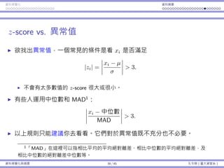 資料視覺化 資料摘要
z-score vs. 異常值
欲找出異常值，⼀個常⾒的條件是看 xi 是否滿⾜
|zi| =
xi − µ
σ
> 3.
不會有太多數值的 z-score 很⼤或很⼩。
有些⼈運⽤中位數和 MAD1
：
xi − 中位數
MAD
> 3.
以上規則只能建議你去看看。它們對於異常值既不充分也不必要。
1「MAD」在這裡可以指相比平均的平均絕對離差、相比中位數的平均絕對離差，及
相比中位數的絕對離差中位數等。
資料視覺化與摘要 39 / 45 孔令傑（臺⼤資管系）
 
