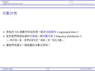 資料視覺化 資料摘要
次數分佈
原始的 731 個數字形成的是⼀組未分組資料（ungrouped data）。
⾸先我們將這些資料分組成⼀個次數分佈（frequency distribution）。
對於每⼀組，我們呈現它的「組距」和「發⽣次數」。
讓我們來建立⼀個直觀的次數分佈吧！
資料視覺化與摘要 4 / 45 孔令傑（臺⼤資管系）
 