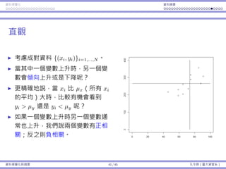 資料視覺化 資料摘要
直觀
考慮成對資料 {(xi, yi)}i=1,...,N 。
當其中⼀個變數上升時，另⼀個變
數會傾向上升或是下降呢？
更精確地說，當 xi 比 µx（所有 xi
的平均）⼤時，比較有機會看到
yi > µy 還是 yi < µy 呢？
如果⼀個變數上升時另⼀個變數通
常也上升，我們說兩個變數有正相
關；反之則負相關。
資料視覺化與摘要 41 / 45 孔令傑（臺⼤資管系）
 