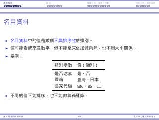 基本概念 抽樣 抽樣分佈：樣本平均數 抽樣分佈：樣本比例
名⽬資料
名⽬資料中的值是數個不具排序性的類別。
值可能看起來像數字，但不能拿來做加減乘除，也不具⼤⼩關係。
舉例：
類別變數 值（類別）
是否吃素 是、否
國籍 臺灣、⽇本...
國家代碼 886、86、1...
不同的值不能排序，也不能做算術運算。
基本概念與抽樣分佈 10 / 43 孔令傑（臺⼤資管系）
 