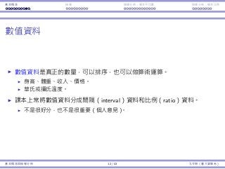 基本概念 抽樣 抽樣分佈：樣本平均數 抽樣分佈：樣本比例
數值資料
數值資料是真正的數量，可以排序，也可以做算術運算。
⾝⾼、體重、收入、價格。
華⽒或攝⽒溫度。
課本上常將數值資料分成間隔（interval）資料和比例（ratio）資料。
不是很好分，也不是很重要（個⼈意⾒）。
基本概念與抽樣分佈 12 / 43 孔令傑（臺⼤資管系）
 