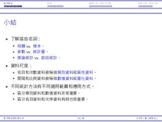 基本概念 抽樣 抽樣分佈：樣本平均數 抽樣分佈：樣本比例
⼩結
了解這些名詞：
⺟體 vs. 樣本。
參數 vs. 統計量。
推論統計 vs. 敘述統計。
資料尺度：
名⽬和次數資料被稱做類別資料或質性資料。
間隔和比例資料被稱做數值資料或量化資料。
不同統計⽅法有不同適⽤範圍和應⽤⽅式。
區分類別資料和數值資料非常重要。
區分名⽬資料和次序資料有時也很重要。
基本概念與抽樣分佈 13 / 43 孔令傑（臺⼤資管系）
 