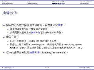 基本概念 抽樣 抽樣分佈：樣本平均數 抽樣分佈：樣本比例
抽樣分佈
當我們沒有辦法探測整個⺟體時，我們便研究樣本。
隨機樣本裡會包含什麼是無法預測的。
我們需要知道樣本的機率分佈才能連結樣本與⺟體。
機率分佈：
⽩話：可能的值，以及每個可能的值的可能性。
數學上：樣本空間（sample space）、機率密度函數（probability density
function，pdf）、累積分佈函數（cumulative distribution function，cdf）。
樣本的機率分佈就是抽樣分佈（sampling distribution）。
基本概念與抽樣分佈 24 / 43 孔令傑（臺⼤資管系）
 