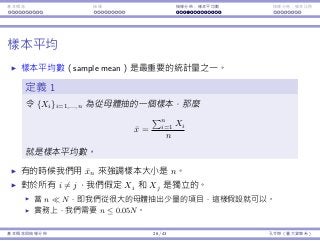 基本概念 抽樣 抽樣分佈：樣本平均數 抽樣分佈：樣本比例
樣本平均
樣本平均數（sample mean）是最重要的統計量之⼀。
定義 1
令 {Xi}i=1,...,n 為從⺟體抽的⼀個樣本，那麼
¯x =
∑n
i=1 Xi
n
就是樣本平均數。
有的時候我們⽤ ¯xn 來強調樣本⼤⼩是 n。
對於所有 i ̸= j，我們假定 Xi 和 Xj 是獨立的。
當 n ≪ N，即我們從很⼤的⺟體抽出少量的項⽬，這樣假設就可以。
實務上，我們需要 n ≤ 0.05N。
基本概念與抽樣分佈 26 / 43 孔令傑（臺⼤資管系）
 