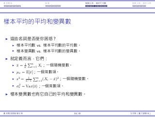 基本概念 抽樣 抽樣分佈：樣本平均數 抽樣分佈：樣本比例
樣本平均的平均和變異數
這些名詞是否使你困惑？
樣本平均數 vs. 樣本平均數的平均數。
樣本變異數 vs. 樣本平均數的變異數。
就定義⽽⾔，它們：
¯x = 1
n
∑n
i=1 Xi；⼀個隨機變數。
µ¯x = E[¯x]；⼀個常數項。
s2
= 1
n−1
∑n
i=1(Xi − ¯x)2
；⼀個隨機變數。
σ2
¯x = Var(¯x)；⼀個常數項。
樣本變異數也有它⾃⼰的平均和變異數。
基本概念與抽樣分佈 28 / 43 孔令傑（臺⼤資管系）
 