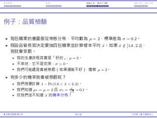 基本概念 抽樣 抽樣分佈：樣本平均數 抽樣分佈：樣本比例
例⼦：品質檢驗
每包糖果的重量服從常態分佈，平均數為 µ = 2，標準差為 σ = 0.2。
假設品管⻑官決定要抽四包糖果並計算樣本平均 ¯x。如果 ¯x /∈ [1.8, 2.2]，
我就會受罰。
我的⽣產流程其實是「好的」：µ = 2。
不幸地，它不是完美：σ > 0。
我們可能還是會被懲罰（如果運氣不好），儘管 µ = 2。
有多少的機率我會被懲罰呢？
我們想要計算 1 − Pr(1.8 < ¯x < 2.2)。
我們知道 µ¯x = µ = 2 且 σ¯x = σ√
4
= 0.1。
但我們並不知道 ¯x 的機率分佈！
基本概念與抽樣分佈 29 / 43 孔令傑（臺⼤資管系）
 