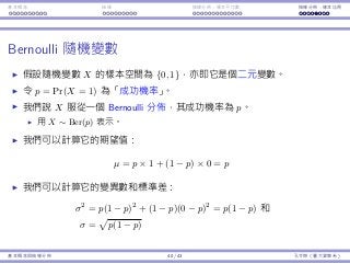 基本概念 抽樣 抽樣分佈：樣本平均數 抽樣分佈：樣本比例
Bernoulli 隨機變數
假設隨機變數 X 的樣本空間為 {0, 1}，亦即它是個⼆元變數。
令 p = Pr(X = 1) 為「成功機率」。
我們說 X 服從⼀個Bernoulli 分佈，其成功機率為 p。
⽤ X ∼ Ber(p) 表⽰。
我們可以計算它的期望值：
µ = p × 1 + (1 − p) × 0 = p
我們可以計算它的變異數和標準差：
σ2
= p(1 − p)2
+ (1 − p)(0 − p)2
= p(1 − p) 和
σ =
√
p(1 − p)
基本概念與抽樣分佈 40 / 43 孔令傑（臺⼤資管系）
 