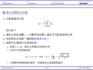 基本概念 抽樣 抽樣分佈：樣本平均數 抽樣分佈：樣本比例
樣本比例的分佈
什麼是樣本比例
ˆp =
1
n
n∑
i=1
Xi
的分佈？
樣本比例的⺟體（⼀次事件的結果）當然不可能是常態分佈。
然⽽樣本比例是⼀種特殊的樣本平均！
我們可以應⽤中央極限定理。
如果 n ≥ 30，樣本比例會近似常態分佈。
它的平均和標準差為
µˆp = µ = p and σˆp =
σ
√
n
=
√
p(1 − p)
n

注意雖然⺟體是類別資料，但是樣本比例是數值資料。
基本概念與抽樣分佈 41 / 43 孔令傑（臺⼤資管系）
 