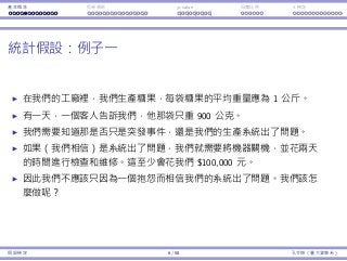 基本概念 拒絕規則 p-value ⺟體比例 t 檢定
統計假設：例⼦⼀
在我們的⼯廠裡，我們⽣產糖果，每袋糖果的平均重量應為 1 公⽄。
有⼀天，⼀個客⼈告訴我們，他那袋只重 900 公克。
我們需要知道那是否只是突發事件，還是我們的⽣產系統出了問題。
如果（我們相信）是系統出了問題，我們就需要將機器關機，並花兩天
的時間進⾏檢查和維修。這⾄少會花我們 $100,000 元。
因此我們不應該只因為⼀個抱怨⽽相信我們的系統出了問題。我們該怎
麼做呢？
假設檢定 6 / 58 孔令傑（臺⼤資管系）
 