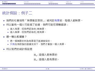 基本概念 拒絕規則 p-value ⺟體比例 t 檢定
統計假設：例⼦⼆
我們的社會採⽤「無罪推定原則」：被判定有罪前，每個⼈都無罪。
所以當有⼀個⼈可能偷了些錢，我們可能犯兩種錯誤：
這⼈有罪，但我們認為他/她無罪。
這⼈無罪，但我們認為他/她有罪。
哪⼀種比較嚴重？
將⼀個無罪的判為有罪是不能被接受的。
只有在有很強的證據⽀持下，我們才會說⼀個⼈有罪。
所以我們的統計假設是
H0 : 這個⼈是無罪的
Ha : 這個⼈是有罪的。
假設檢定 8 / 58 孔令傑（臺⼤資管系）
 