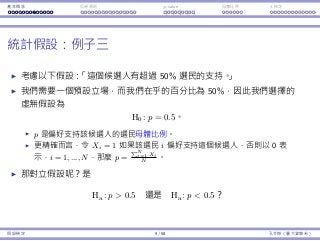 基本概念 拒絕規則 p-value ⺟體比例 t 檢定
統計假設：例⼦三
考慮以下假設：「這個候選⼈有超過 50% 選⺠的⽀持。」
我們需要⼀個預設立場，⽽我們在乎的百分比為 50%，因此我們選擇的
虛無假設為
H0 : p = 0.5。
p 是偏好⽀持該候選⼈的選⺠⺟體比例。
更精確⽽⾔，令 Xi = 1 如果該選⺠ i 偏好⽀持這個候選⼈，否則以 0 表
⽰，i = 1, ..., N，那麼 p =
∑N
i=1 Xi
N
。
那對立假設呢？是
Ha : p  0.5 還是 Ha : p  0.5？
假設檢定 9 / 58 孔令傑（臺⼤資管系）
 