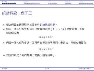 基本概念 拒絕規則 p-value ⺟體比例 t 檢定
統計假設：例⼦三
對立假設的選擇取決於要進⾏的決策或⾏動。
假設⼀個⼈只有在相信⾃⼰會贏的時候（即 p  0.5）才會參選，那麼
對立假設為
Ha : p  0.5。
假設⼀個⼈傾向參選，並只有在獲勝機率低時才會退出，則對立假設為
Ha : p  0.5。
對立假設是「我們想要（需要）證明的事」。
假設檢定 10 / 58 孔令傑（臺⼤資管系）
 