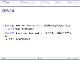基本概念 拒絕規則 p-value ⺟體比例 t 檢定
兩種誤差
型⼀誤差（type-I error、false positive）：拒絕其實是事實的虛無假設。
沒有任何東⻄，但我們卻說有。
型⼆誤差（type-II error、false negative）：沒有拒絕⼀個錯誤的虛無假
設。
有東⻄，但我們卻沒看到。
假設檢定 11 / 58 孔令傑（臺⼤資管系）
 