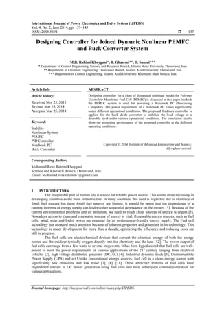 International Journal of Power Electronics and Drive System (IJPEDS)
Vol. 4, No. 2, June 2014, pp. 137~145
ISSN: 2088-8694  137
Journal homepage: http://iaesjournal.com/online/index.php/IJPEDS
Designing Controller for Joined Dynamic Nonlinear PEMFC
and Buck Converter System
M.R. Rahimi Khoygani*, R. Ghasemi**, D. Sanaei***
* Department of Control Engineering, Science and Research Branch, Islamic Azad University, Damavand, Iran
** Department of Electrical Engineering, Damavand Branch, Islamic Azad University, Damavand, Iran
*** Department of Control Engineering, Islamic Azad University, Khomeini shahr branch, Iran
Article Info ABSTRACT
Article history:
Received Nov 23, 2013
Revised Mar 14, 2014
Accepted Mar 25, 2014
Designing controller for a class of dynamical nonlinear model for Polymer
Electrolyte Membrane Fuel Cell (PEMFC) is discussed in this paper inwhich
the PEMFC system is used for powering a Notebook PC (Processing
Computer). The power requirement of a Notebook PC varies significantly
under different operational conditions. The proposed feedback controller is
applied for the buck dc/dc converter to stabilize the load voltage at a
desirable level under various operational conditions. The simulation results
show the promising performance of the proposed controller at the different
operating conditions.
Keyword:
Stability
Nonlinear System
PEMFC
PID Controller
Notebook PC
Buck Converter
Copyright © 2014 Institute of Advanced Engineering and Science.
All rights reserved.
Corresponding Author:
Mohamad Reza Rahimi Khoygani
Science and Research Branch, Damavand, Iran.
Email: Mohamad.reza.rahimi67@gmail.com
1. INTRODUCTION
The inseparable part of human life is a need for reliable power source. This seems more necessary in
developing countries as the main infrastructure. In many countries, this need is neglected due to existence of
fossil fuel sources but these fossil fuel sources are limited. It should be noted that the dependence of a
country in terms of energy supply can lead to other sequential dependence on the owners [5]. Because of the
current environmental problems and air pollution, we need to reach clean sources of energy is urgent [5].
Nowadays access to clean and renewable sources of energy is vital. Renewable energy sources, such as fuel
cells, wind, solar and hydro power are essential for an environment-friendly energy supply. The Fuel cell
technology has attracted much attention because of inherent properties and potentials in its technology. This
technology is under development for more than a decade, optimizing the efficiency and reducing costs are
still in progress.
The fuel cells are electrochemical devices that convert the chemical energy of both the energy
carrier and the oxidizer-typically oxygen-directly into the electricity and the heat [12]. The power output of
fuel cells can range from a few watts to several megawatts. It has been hypothesized that fuel cells are well-
poised to meet the power requirements of various applications of the 21st
century ranging from electrical
vehicles [2], high voltage distributed generator (DC-AC) [4], Industrial dynamic loads [3], Uninterruptible
Power Supply (UPS) and ect.Unlike conventional energy sources, fuel cell is a clean energy source with
significantly low emissions and low noise [7], [8], [18]. These attractive features of fuel cells have
engendered interest in DC power generation using fuel cells and their subsequent commerciallization for
various applications.
 