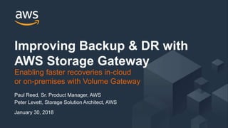 © 2017, Amazon Web Services, Inc. or its Affiliates. All rights reserved.
Paul Reed, Sr. Product Manager, AWS
Peter Levett, Storage Solution Architect, AWS
January 30, 2018
Improving Backup & DR with
AWS Storage Gateway
Enabling faster recoveries in-cloud
or on-premises with Volume Gateway
 