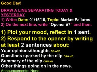Good Day!  DRAW A LINE SEPARATING TODAY & YESTERDAY 1) Write:   Date:  01/15/10 , Topic:  Market Failures 2) On the next line, write “ Opener #7 ” and then:  1) Plot your mood, reflect in  1 sent . 2) Respond to the opener by writing at least  2 sentences  about : Your opinions/thoughts  OR/AND Questions sparked by the clip  OR/AND Summary of the clip  OR/AND Other things going on in the news. Announcements: None Intro Music: Untitled 