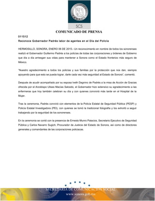 SECRETARIA DE COMUNICACIÓN SOCIAL
www.sonora.gob.mx
COMUNICADO DE PRENSA
011512
Reconoce Gobernador Padrés labor de agentes en el Día del Policía
HERMOSILLO, SONORA, ENERO 06 DE 2015.- Un reconocimiento en nombre de todos los sonorenses
realizó el Gobernador Guillermo Padrés a los policías de todas las corporaciones y órdenes de Gobierno
que día a día arriesgan sus vidas para mantener a Sonora como el Estado fronterizo más seguro de
México.
“Nuestro agradecimiento a todos los policías y sus familias por la protección que nos dan, siempre
apoyando para que esto se pueda lograr, darle cada vez más seguridad al Estado de Sonora”, comentó.
Después de acudir acompañado por su esposa Iveth Dagnino de Padrés a la misa de Acción de Gracias
ofrecida por el Arzobispo Ulises Macías Salcedo, el Gobernador hizo extensivo su agradecimiento a las
enfermeras que hoy también celebran su día y con quienes convivirá más tarde en el Hospital de la
Mujer.
Tras la ceremonia, Padrés convivió con elementos de la Policía Estatal de Seguridad Pública (PESP) y
Policía Estatal Investigadora (PEI), con quienes se tomó la tradicional fotografía y los exhortó a seguir
trabajando por la seguridad de los sonorenses.
En la ceremonia se contó con la presencia de Ernesto Munro Palacios, Secretario Ejecutivo de Seguridad
Pública y Carlos Navarro Sugich, Procurador de Justicia del Estado de Sonora, así como de directores
generales y comandantes de las corporaciones policiacas.