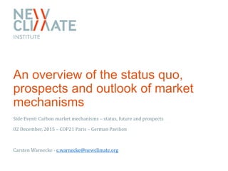 An overview of the status quo,
prospects and outlook of market
mechanisms
Side Event: Carbon market mechanisms – status, future and prospects
02 December, 2015 – COP21 Paris – German Pavilion
Carsten Warnecke - c.warnecke@newclimate.org
 