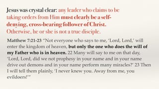 Jesus was crystal clear: any leader who claims to be
taking orders from Him must clearly be a self-
denying, cross-bearing follower of Christ.
Otherwise, he or she is not a true disciple.
Matthew 7:21-23 “Not everyone who says to me, ‘Lord, Lord,’ will
enter the kingdom of heaven, but only the one who does the will of
my Father who is in heaven. 22 Many will say to me on that day,
‘Lord, Lord, did we not prophesy in your name and in your name
drive out demons and in your name perform many miracles?’ 23 Then
I will tell them plainly, ‘I never knew you. Away from me, you
evildoers!’”
 